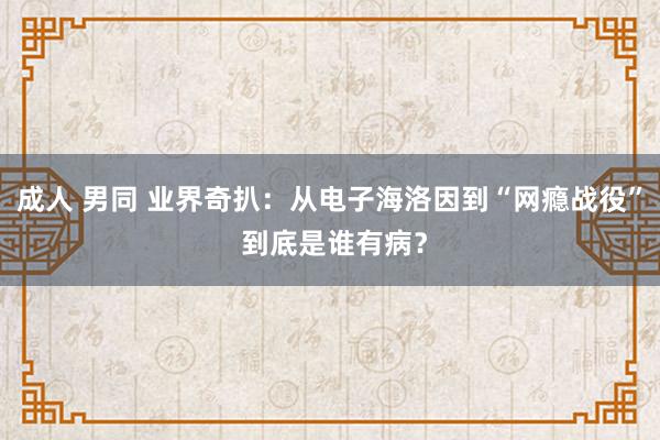 成人 男同 业界奇扒：从电子海洛因到“网瘾战役” 到底是谁有病？