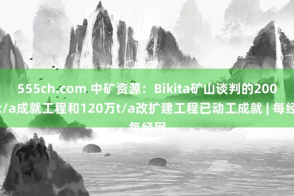 555ch.com 中矿资源：Bikita矿山谈判的200万t/a成就工程和120万t/a改扩建工程已动工成就 | 每经网