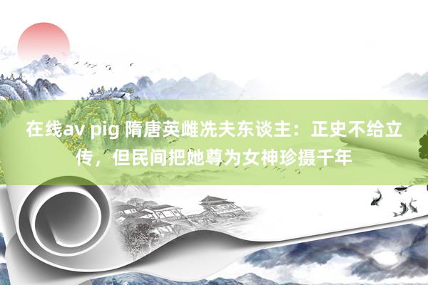 在线av pig 隋唐英雌冼夫东谈主：正史不给立传，但民间把她尊为女神珍摄千年