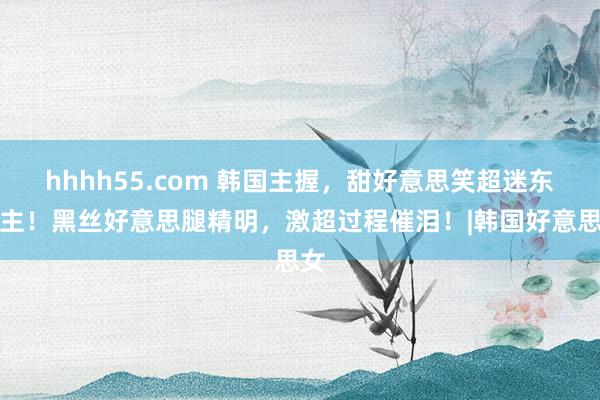 hhhh55.com 韩国主握，甜好意思笑超迷东谈主！黑丝好意思腿精明，激超过程催泪！|韩国好意思女