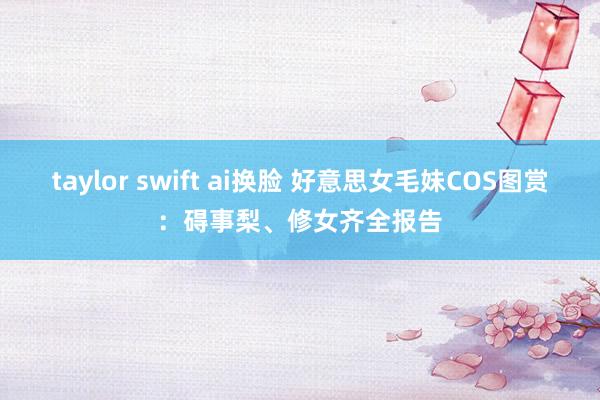 taylor swift ai换脸 好意思女毛妹COS图赏：碍事梨、修女齐全报告