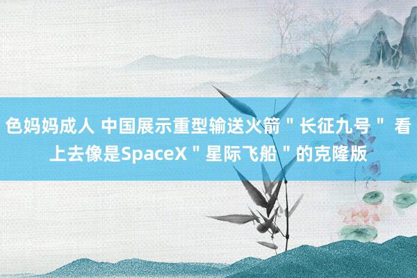 色妈妈成人 中国展示重型输送火箭＂长征九号＂ 看上去像是SpaceX＂星际飞船＂的克隆版