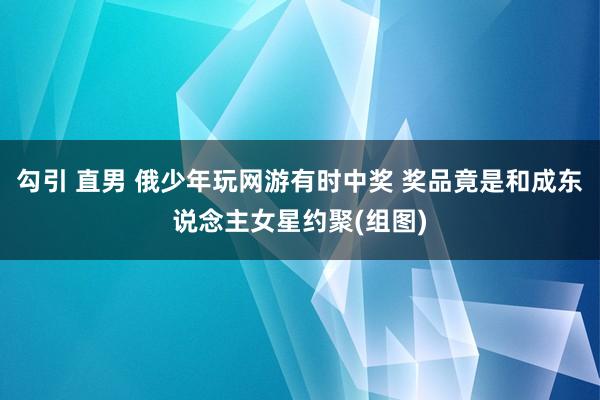 勾引 直男 俄少年玩网游有时中奖 奖品竟是和成东说念主女星约聚(组图)