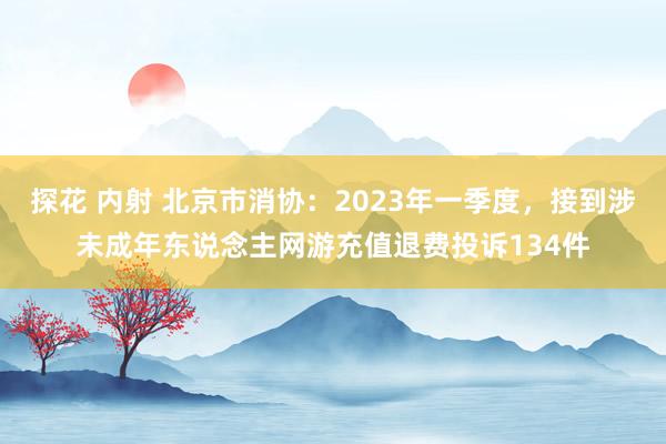 探花 内射 北京市消协：2023年一季度，接到涉未成年东说念主网游充值退费投诉134件