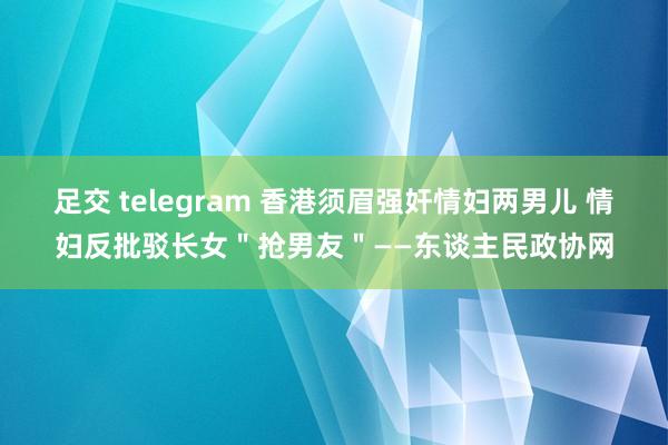 足交 telegram 香港须眉强奸情妇两男儿 情妇反批驳长女＂抢男友＂——东谈主民政协网