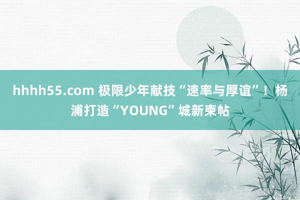 hhhh55.com 极限少年献技“速率与厚谊”！杨浦打造“YOUNG”城新柬帖