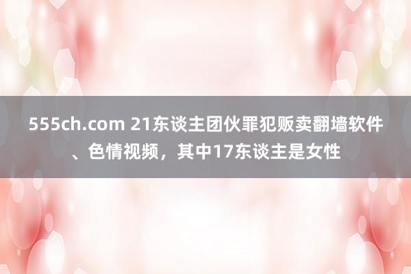 555ch.com 21东谈主团伙罪犯贩卖翻墙软件、色情视频，其中17东谈主是女性