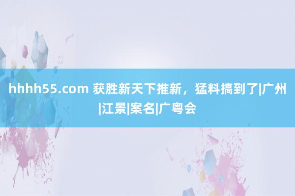 hhhh55.com 获胜新天下推新，猛料搞到了|广州|江景