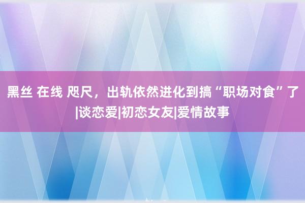 黑丝 在线 咫尺，出轨依然进化到搞“职场对食”了|谈恋爱|初