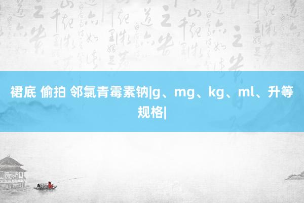 裙底 偷拍 邻氯青霉素钠|g、mg、kg、ml、升等规格|