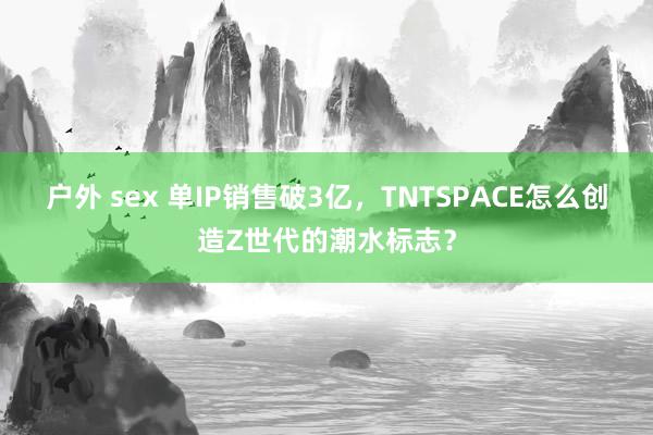 户外 sex 单IP销售破3亿，TNTSPACE怎么创造Z世