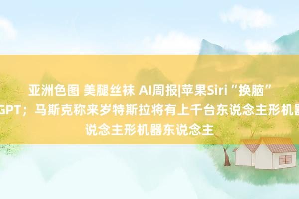 亚洲色图 美腿丝袜 AI周报|苹果Siri“换脑”接入Cha