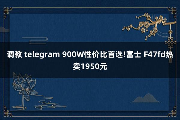 调教 telegram 900W性价比首选!富士 F47fd