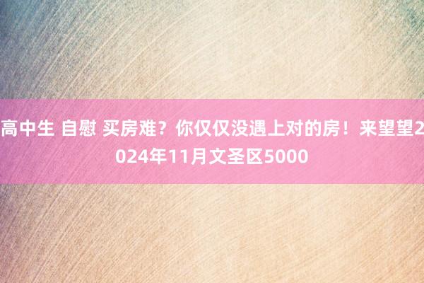 高中生 自慰 买房难？你仅仅没遇上对的房！来望望2024年1