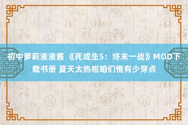 初中萝莉液液酱 《死或生5：终末一战》MOD下载书册 夏天太