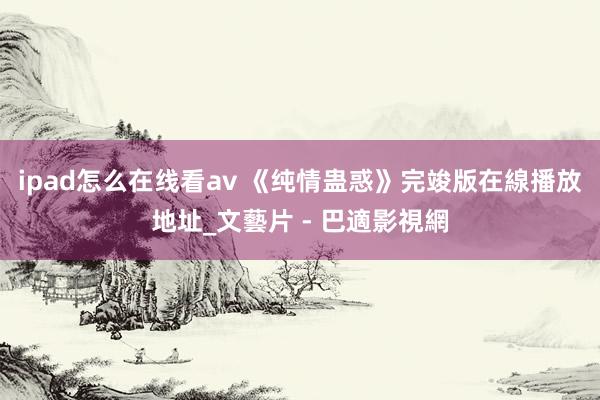 ipad怎么在线看av 《纯情蛊惑》完竣版在線播放地址_文藝