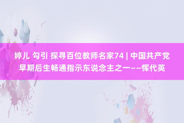 婷儿 勾引 探寻百位教师名家74 | 中国共产党早期后生畅通指示东说念主之一——恽代英