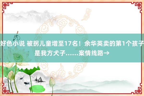 好色小说 被拐儿童增至17名！余华英卖的第1个孩子是我方犬子......案情线路→