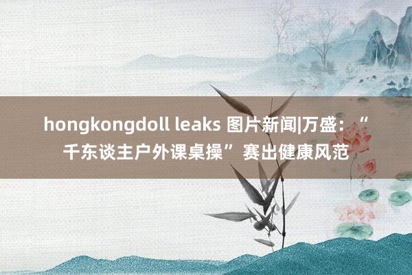 hongkongdoll leaks 图片新闻|万盛：“千东谈主户外课桌操” 赛出健康风范