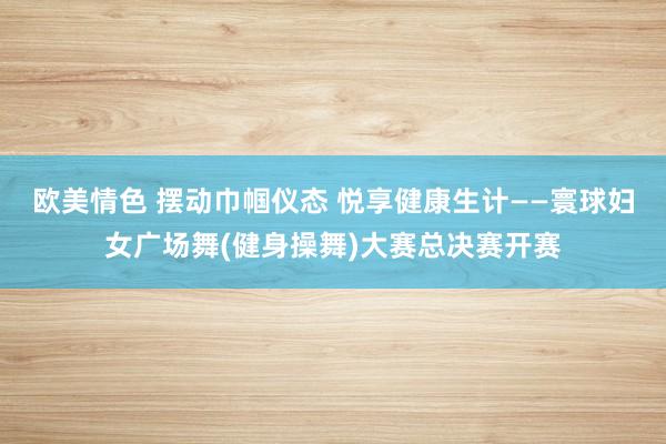 欧美情色 摆动巾帼仪态 悦享健康生计——寰球妇女广场舞(健身操舞)大赛总决赛开赛