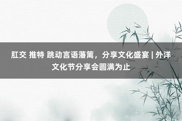 肛交 推特 跳动言语藩篱，分享文化盛宴 | 外洋文化节分享会圆满为止