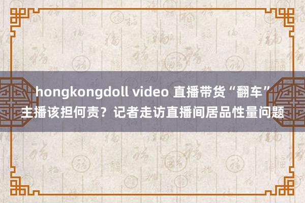 hongkongdoll video 直播带货“翻车”主播该