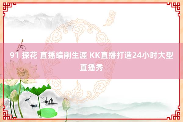 91 探花 直播编削生涯 KK直播打造24小时大型直播秀