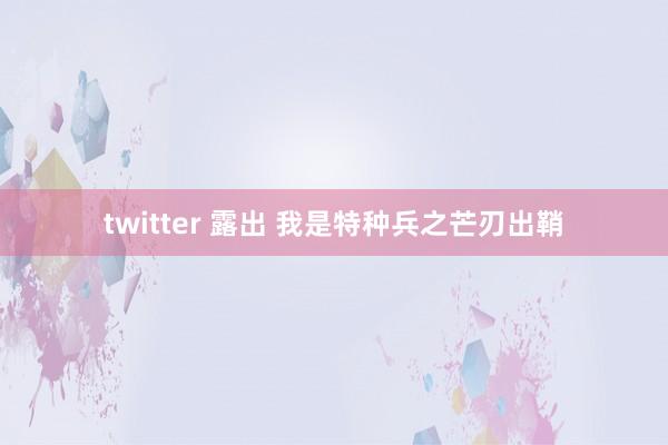 twitter 露出 我是特种兵之芒刃出鞘