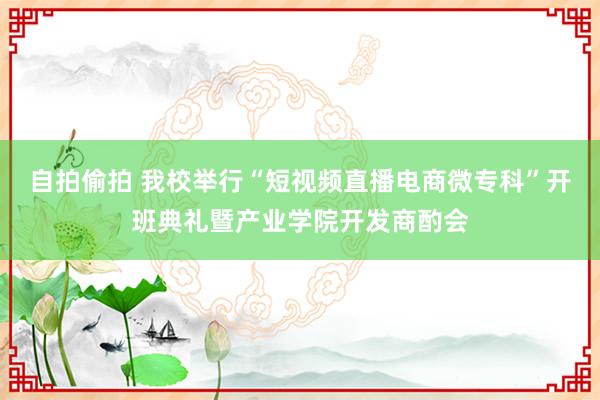 自拍偷拍 我校举行“短视频直播电商微专科”开班典礼暨产业学院